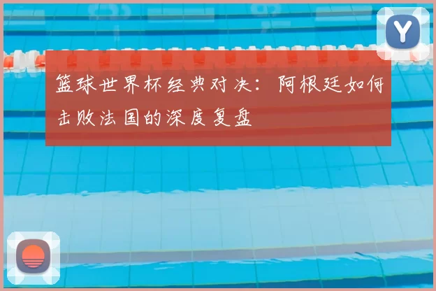 篮球世界杯经典对决:阿根廷如何击败法国的深度复盘