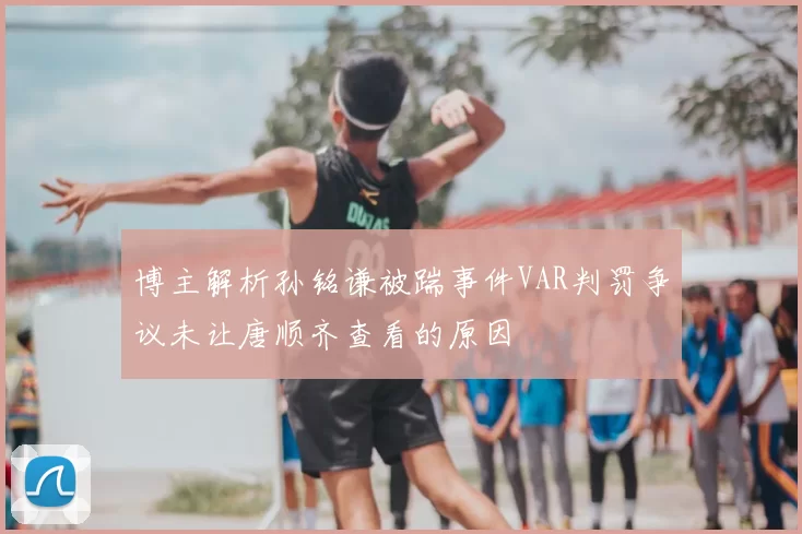 博主解析孙铭谦被踹事件VAR判罚争议未让唐顺齐查看的原因
