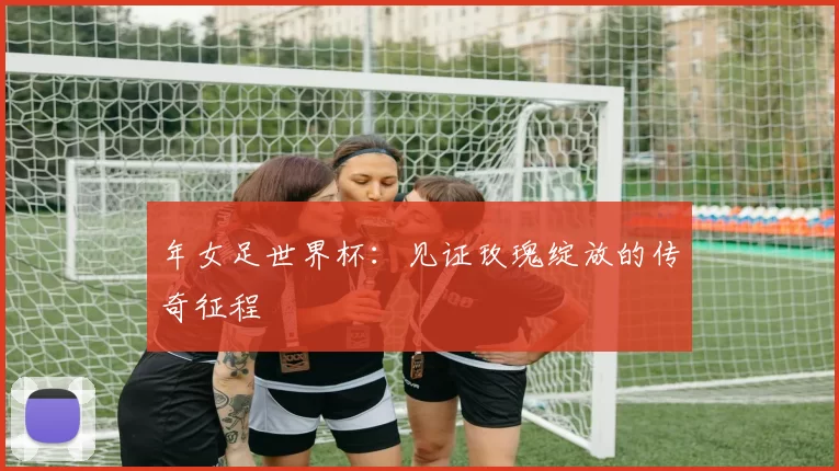 年女足世界杯：见证玫瑰绽放的传奇征程