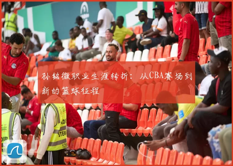 孙铭微职业生涯转折:从CBA赛场到新的篮球征程