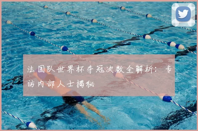 法国队世界杯夺冠次数全解析：专访内部人士揭秘