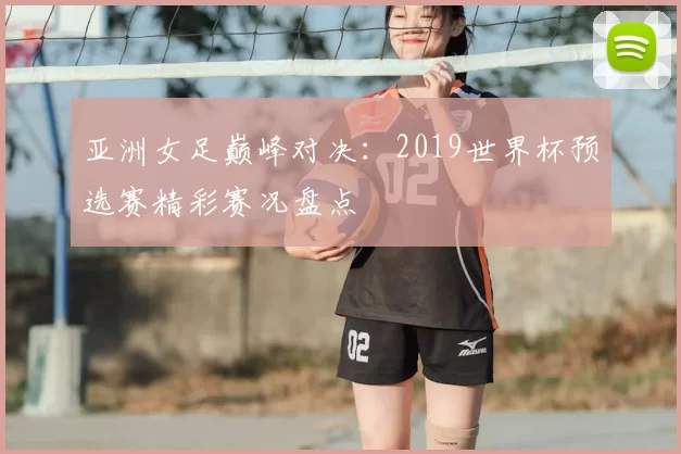亚洲女足巅峰对决：2019世界杯预选赛精彩赛况盘点