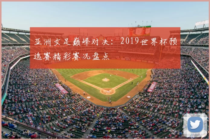 亚洲女足巅峰对决：2019世界杯预选赛精彩赛况盘点