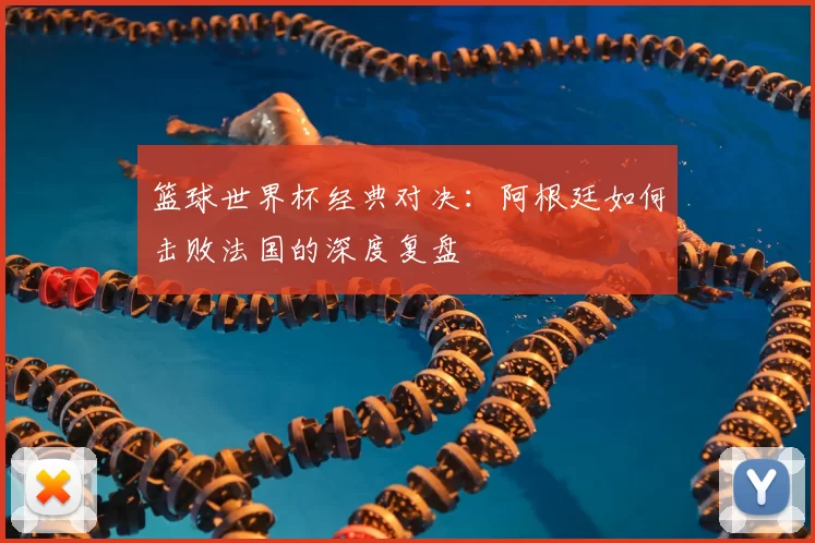 篮球世界杯经典对决:阿根廷如何击败法国的深度复盘