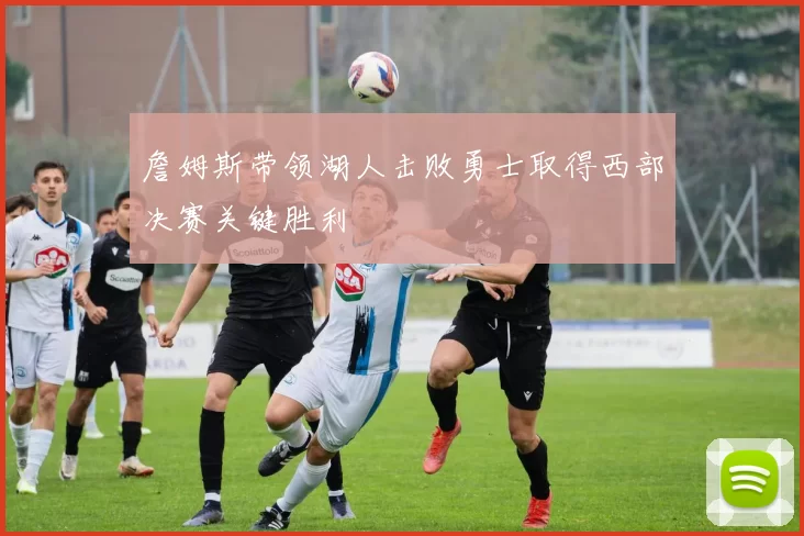 詹姆斯带领湖人击败勇士取得西部决赛关键胜利