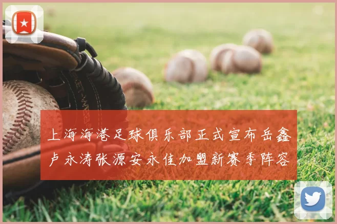 上海海港足球俱乐部正式宣布岳鑫卢永涛张源安永佳加盟新赛季阵容更新