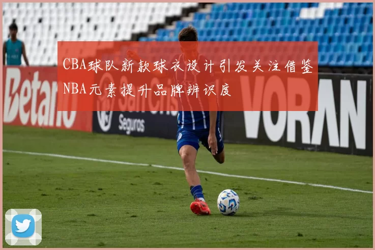CBA球队新款球衣设计引发关注借鉴NBA元素提升品牌辨识度