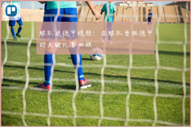 球队进德甲视频:各球队晋级德甲的关键比赛回顾