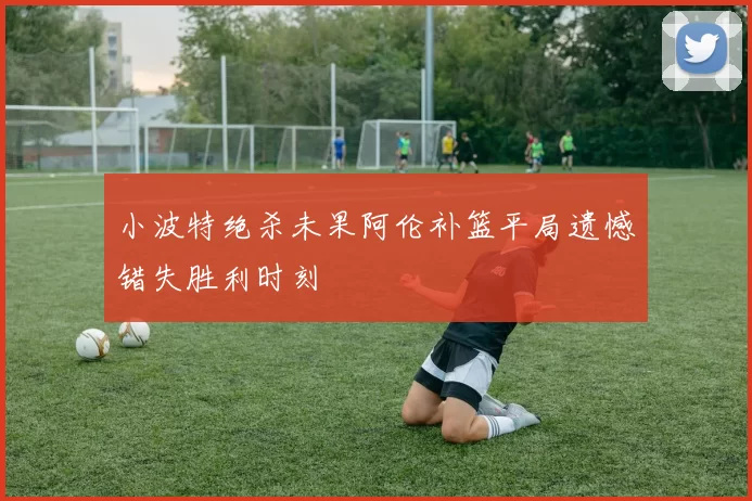 小波特绝杀未果阿伦补篮平局遗憾错失胜利时刻
