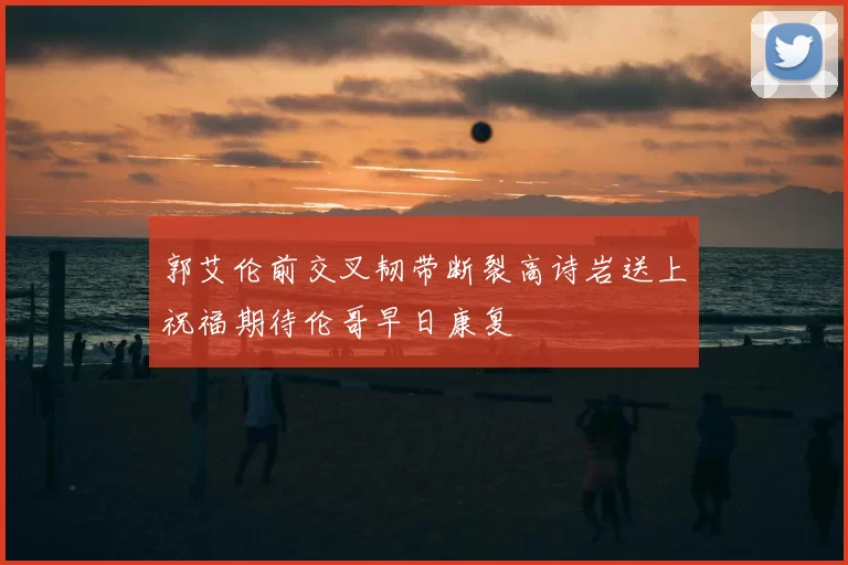 郭艾伦前交叉韧带断裂高诗岩送上祝福期待伦哥早日康复