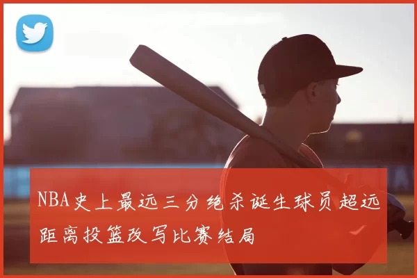 NBA史上最远三分绝杀诞生球员超远距离投篮改写比赛结局