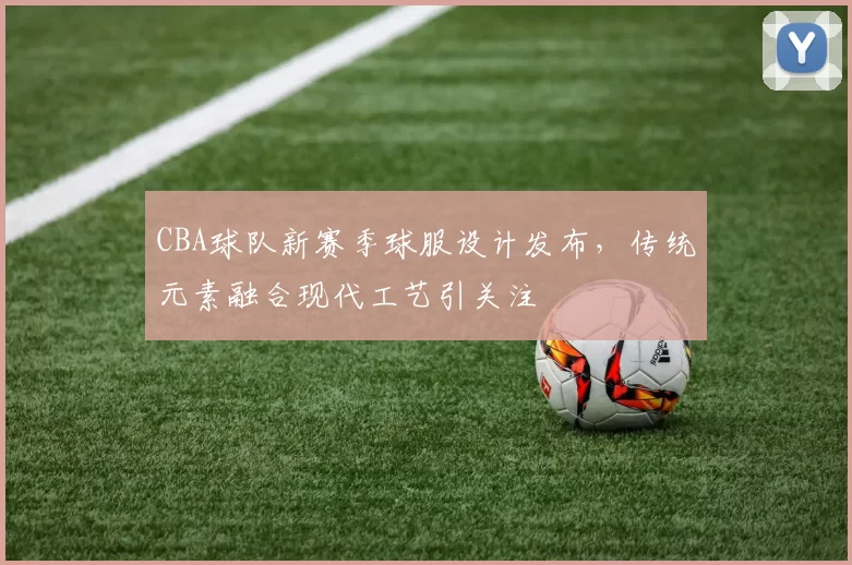 CBA球队新赛季球服设计发布，传统元素融合现代工艺引关注