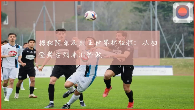 揭秘阿尔及利亚世界杯征程：从初登舞台到非洲骄傲