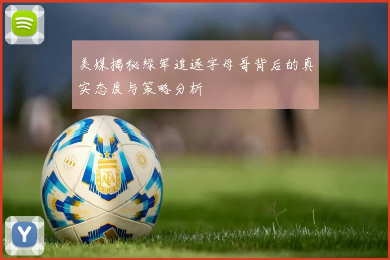 美媒揭秘绿军追逐字母哥背后的真实态度与策略分析