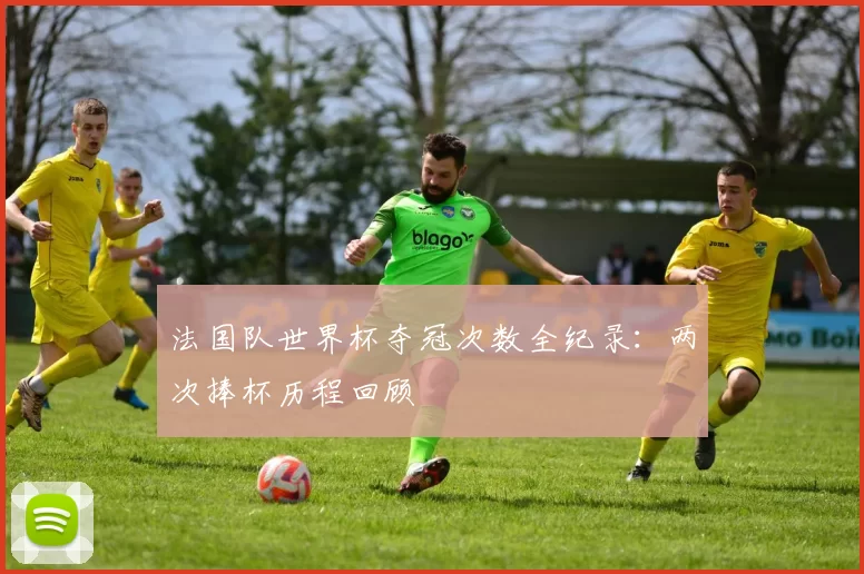 法国队世界杯夺冠次数全纪录：两次捧杯历程回顾