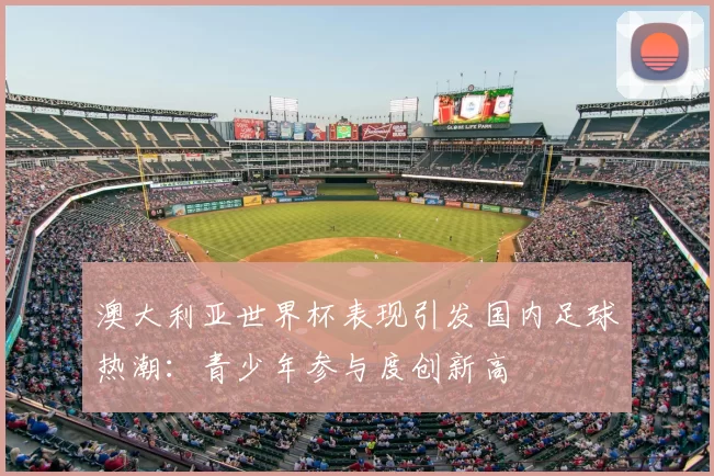 澳大利亚世界杯表现引发国内足球热潮:青少年参与度创新高
