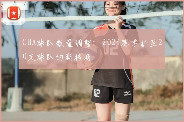 CBA球队数量调整:2024赛季扩至20支球队的新格局