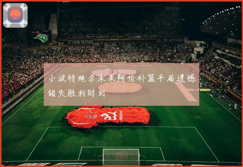 小波特绝杀未果阿伦补篮平局遗憾错失胜利时刻
