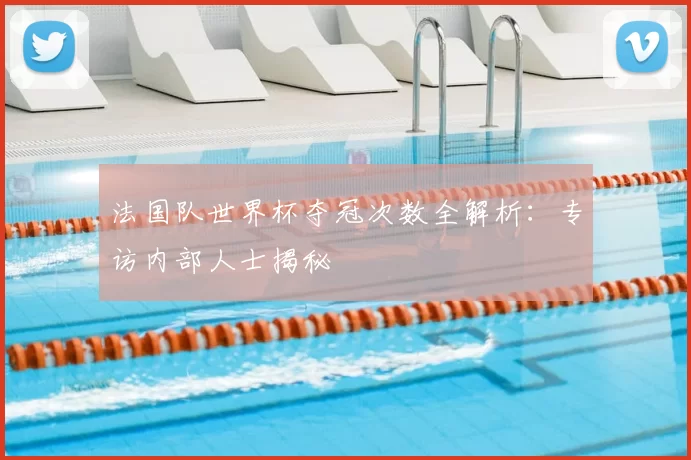 法国队世界杯夺冠次数全解析：专访内部人士揭秘