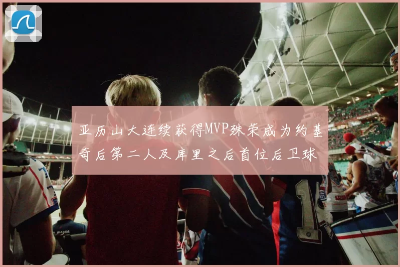 亚历山大连续获得MVP殊荣成为约基奇后第二人及库里之后首位后卫球员
