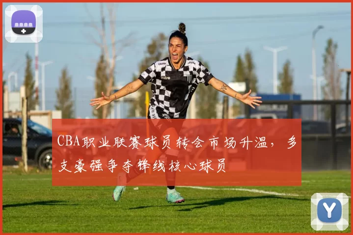 CBA职业联赛球员转会市场升温，多支豪强争夺锋线核心球员