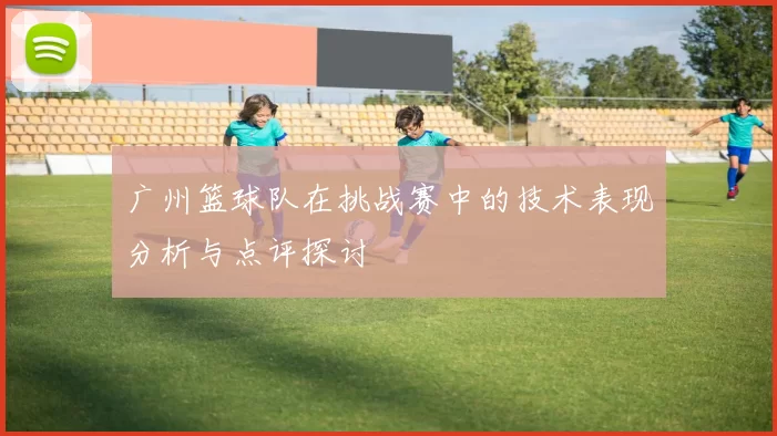 广州篮球队在挑战赛中的技术表现分析与点评探讨