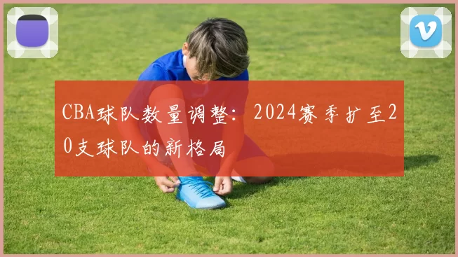CBA球队数量调整:2024赛季扩至20支球队的新格局