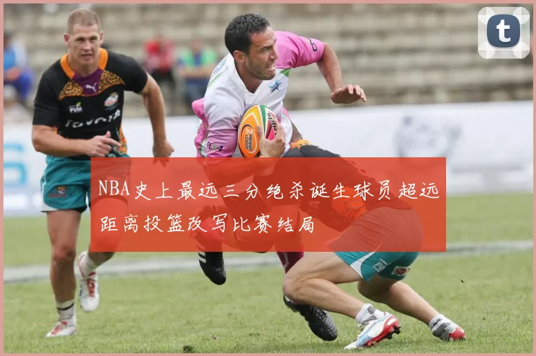 NBA史上最远三分绝杀诞生球员超远距离投篮改写比赛结局