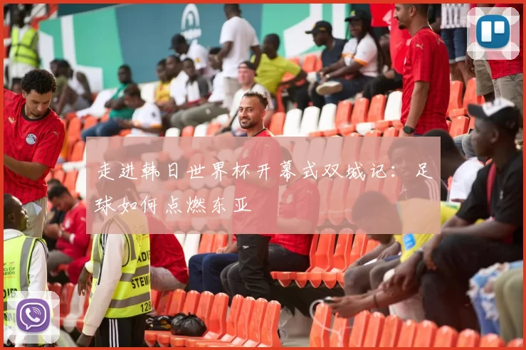 走进韩日世界杯开幕式双城记：足球如何点燃东亚