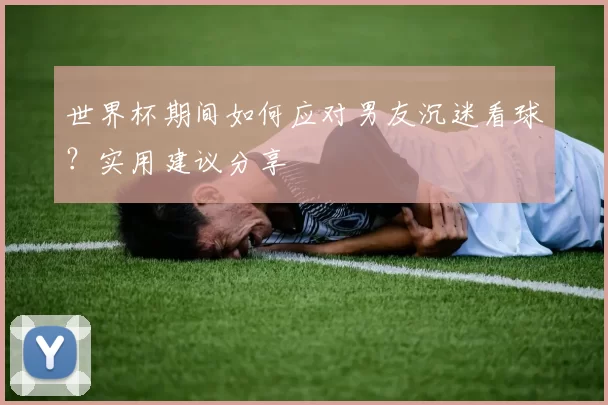 世界杯期间如何应对男友沉迷看球？实用建议分享