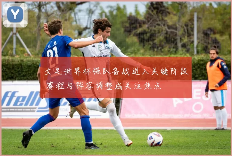 女足世界杯强队备战进入关键阶段 赛程与阵容调整成关注焦点