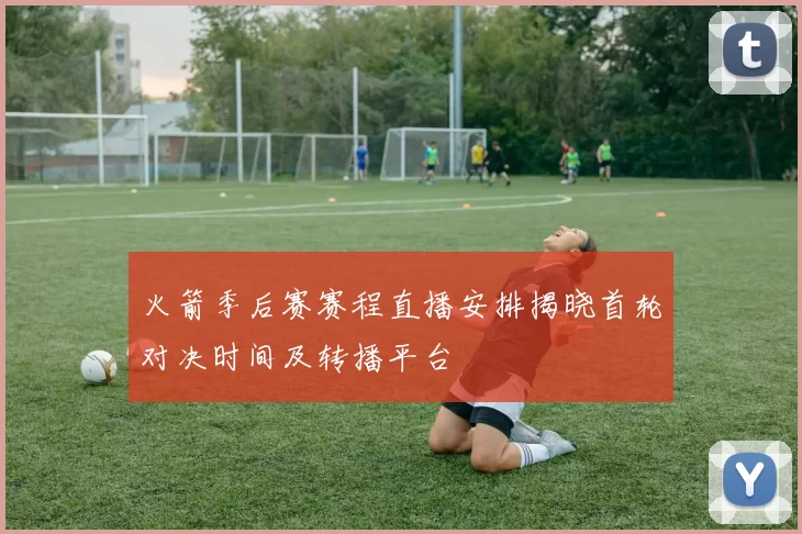 火箭季后赛赛程直播安排揭晓首轮对决时间及转播平台