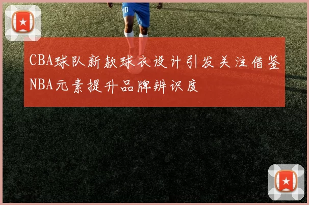 CBA球队新款球衣设计引发关注借鉴NBA元素提升品牌辨识度