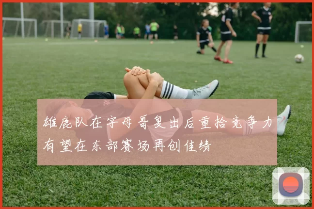 雄鹿队在字母哥复出后重拾竞争力有望在东部赛场再创佳绩