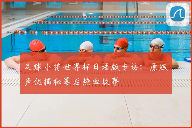 足球小将世界杯日语版专访：原版声优揭秘幕后热血故事