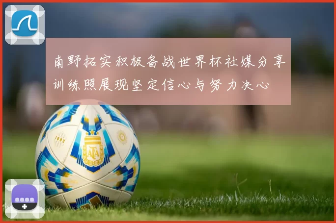 南野拓实积极备战世界杯社媒分享训练照展现坚定信心与努力决心
