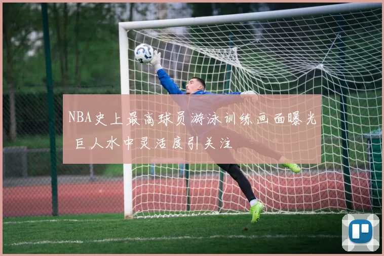 NBA史上最高球员游泳训练画面曝光 巨人水中灵活度引关注