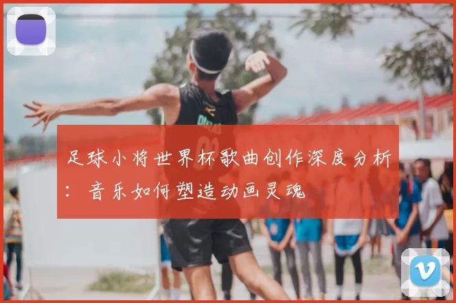 足球小将世界杯歌曲创作深度分析：音乐如何塑造动画灵魂