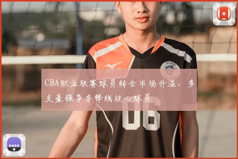 CBA职业联赛球员转会市场升温，多支豪强争夺锋线核心球员