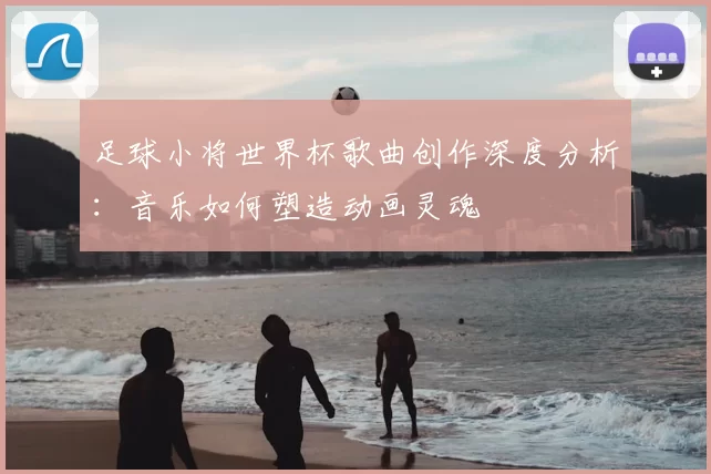 足球小将世界杯歌曲创作深度分析：音乐如何塑造动画灵魂