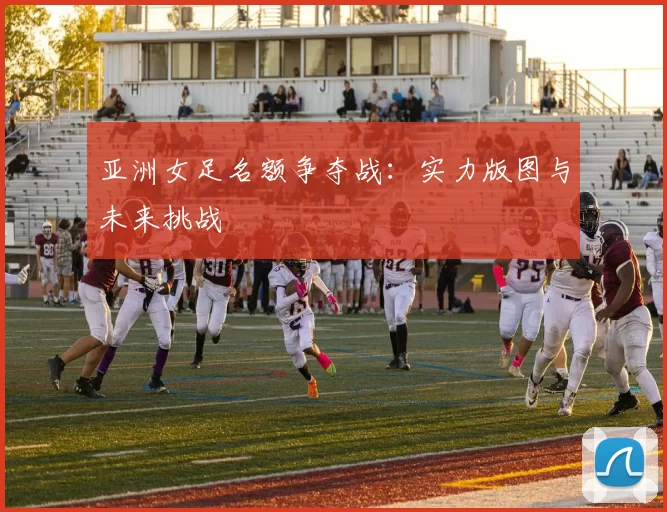 亚洲女足名额争夺战：实力版图与未来挑战