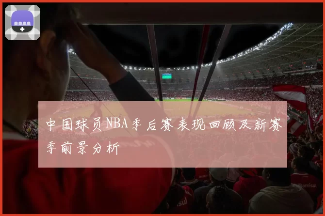 中国球员NBA季后赛表现回顾及新赛季前景分析