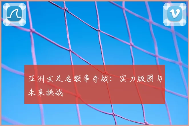 亚洲女足名额争夺战：实力版图与未来挑战
