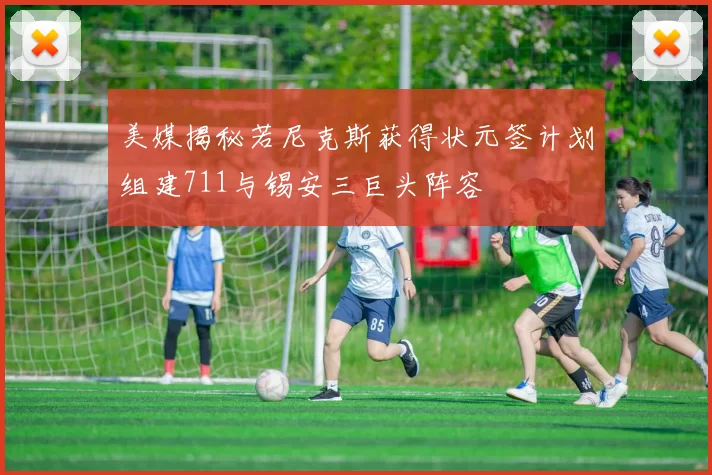 美媒揭秘若尼克斯获得状元签计划组建711与锡安三巨头阵容