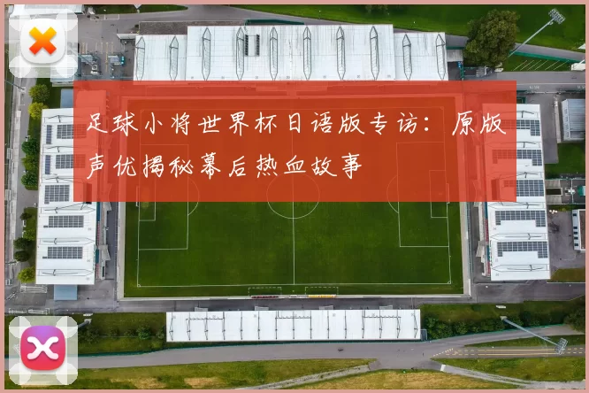 足球小将世界杯日语版专访：原版声优揭秘幕后热血故事