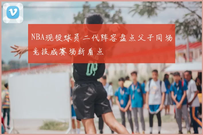 NBA现役球员二代阵容盘点父子同场竞技成赛场新看点
