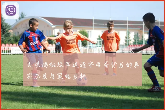 美媒揭秘绿军追逐字母哥背后的真实态度与策略分析