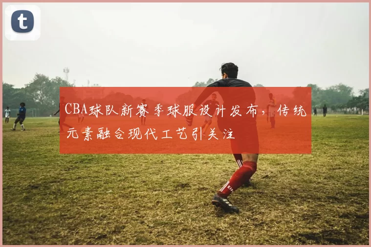 CBA球队新赛季球服设计发布,传统元素融合现代工艺引关注