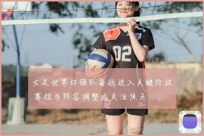 女足世界杯强队备战进入关键阶段 赛程与阵容调整成关注焦点