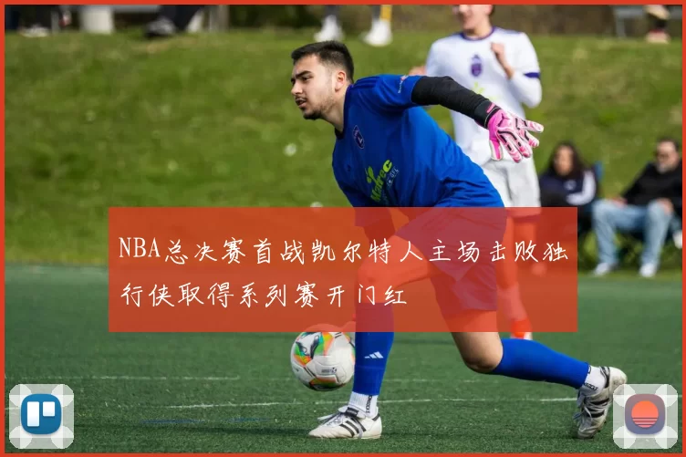 NBA总决赛首战凯尔特人主场击败独行侠取得系列赛开门红